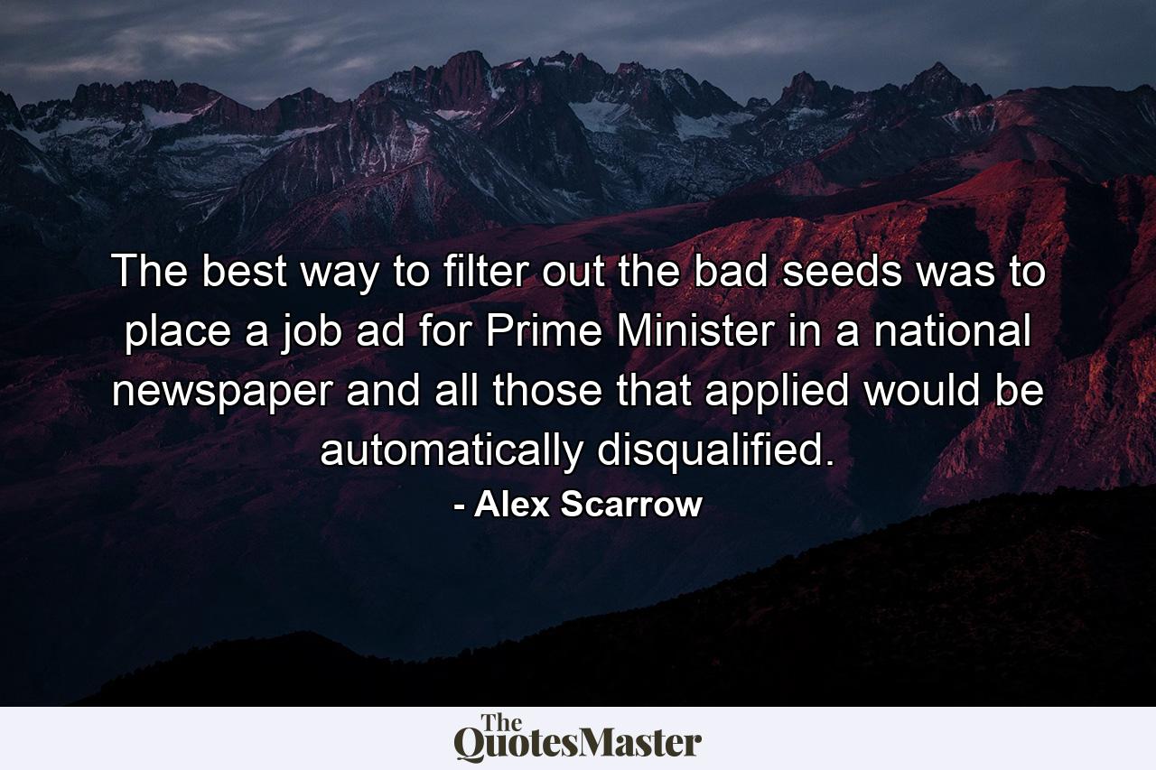 The best way to filter out the bad seeds was to place a job ad for Prime Minister in a national newspaper and all those that applied would be automatically disqualified. - Quote by Alex Scarrow