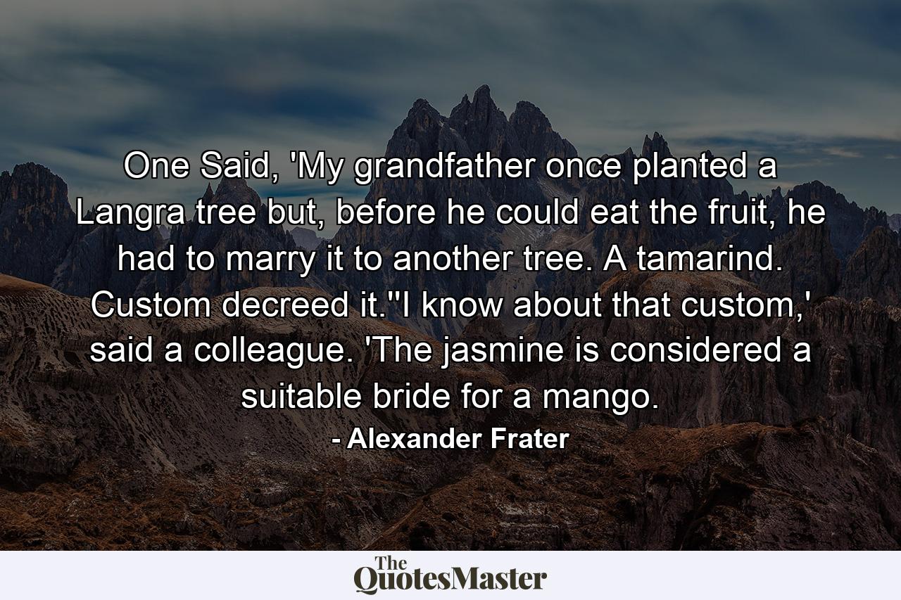 One Said, 'My grandfather once planted a Langra tree but, before he could eat the fruit, he had to marry it to another tree. A tamarind. Custom decreed it.''I know about that custom,' said a colleague. 'The jasmine is considered a suitable bride for a mango. - Quote by Alexander Frater