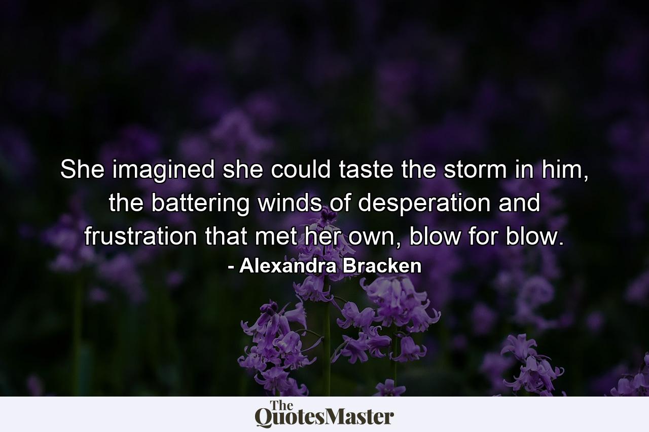 She imagined she could taste the storm in him, the battering winds of desperation and frustration that met her own, blow for blow. - Quote by Alexandra Bracken