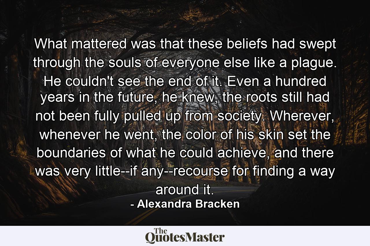 What mattered was that these beliefs had swept through the souls of everyone else like a plague. He couldn't see the end of it. Even a hundred years in the future, he knew, the roots still had not been fully pulled up from society. Wherever, whenever he went, the color of his skin set the boundaries of what he could achieve, and there was very little--if any--recourse for finding a way around it. - Quote by Alexandra Bracken