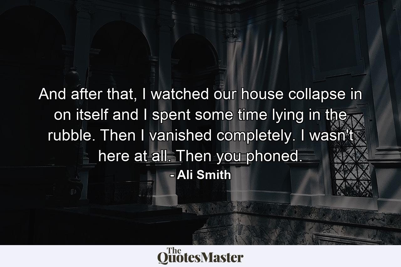 And after that, I watched our house collapse in on itself and I spent some time lying in the rubble. Then I vanished completely. I wasn't here at all. Then you phoned. - Quote by Ali Smith