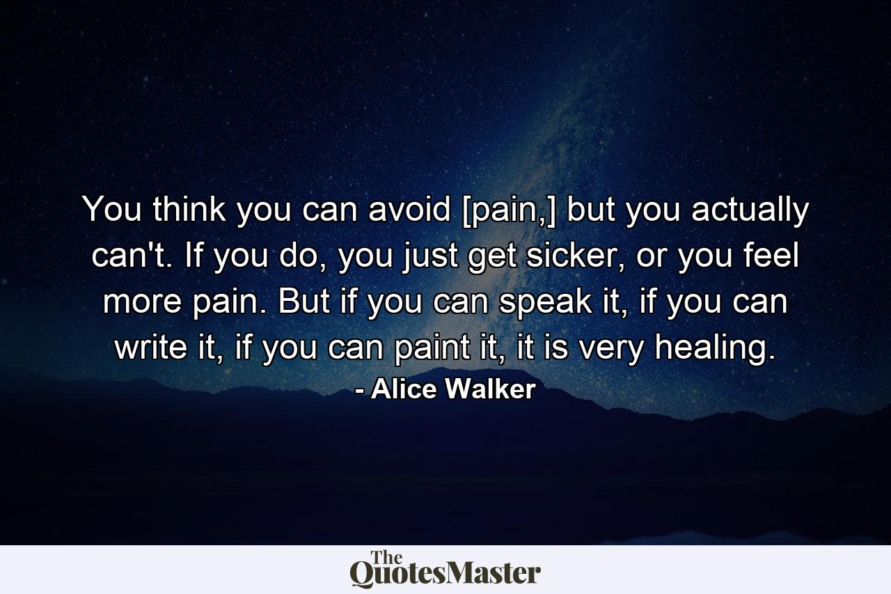 You think you can avoid [pain,] but you actually can't. If you do, you just get sicker, or you feel more pain. But if you can speak it, if you can write it, if you can paint it, it is very healing. - Quote by Alice Walker