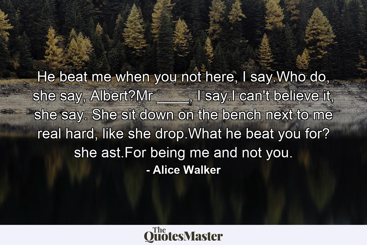 He beat me when you not here, I say.Who do, she say, Albert?Mr ____, I say.I can't believe it, she say. She sit down on the bench next to me real hard, like she drop.What he beat you for? she ast.For being me and not you. - Quote by Alice Walker