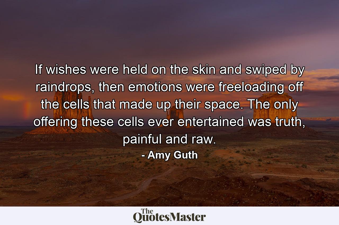 If wishes were held on the skin and swiped by raindrops, then emotions were freeloading off the cells that made up their space. The only offering these cells ever entertained was truth, painful and raw. - Quote by Amy Guth