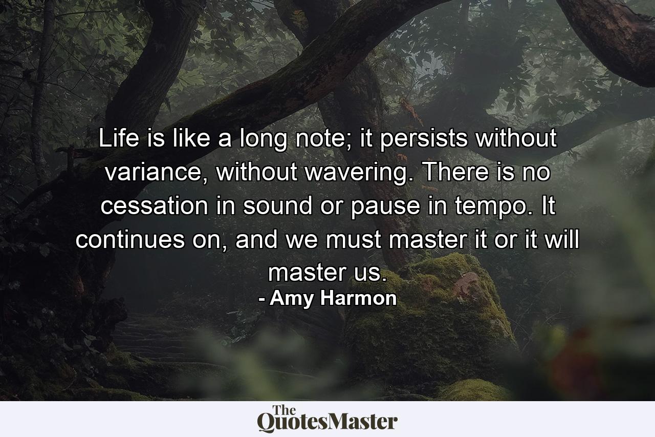 Life is like a long note; it persists without variance, without wavering. There is no cessation in sound or pause in tempo. It continues on, and we must master it or it will master us. - Quote by Amy Harmon