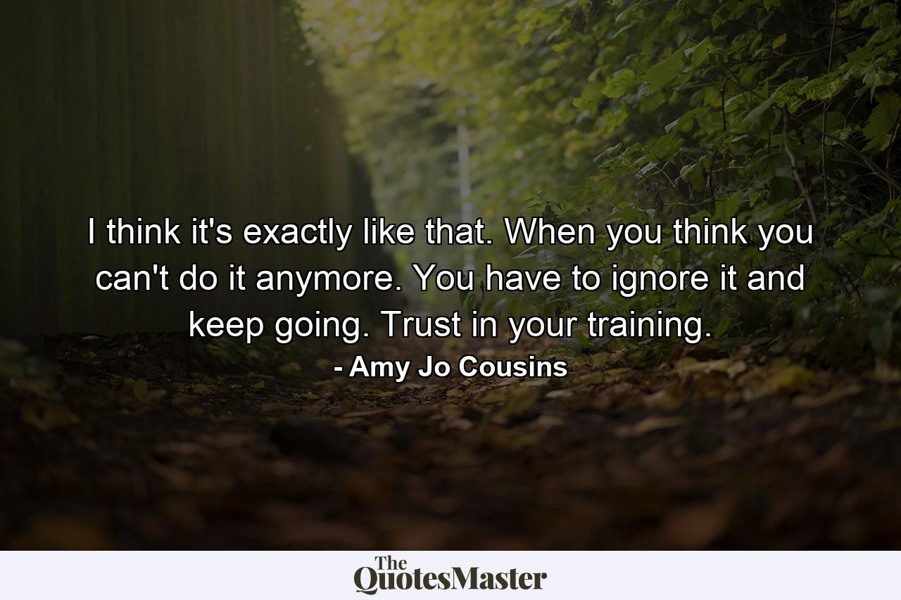 I think it's exactly like that. When you think you can't do it anymore. You have to ignore it and keep going. Trust in your training. - Quote by Amy Jo Cousins