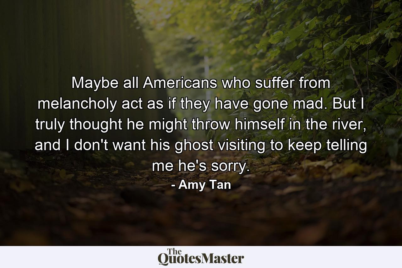 Maybe all Americans who suffer from melancholy act as if they have gone mad. But I truly thought he might throw himself in the river, and I don't want his ghost visiting to keep telling me he's sorry. - Quote by Amy Tan