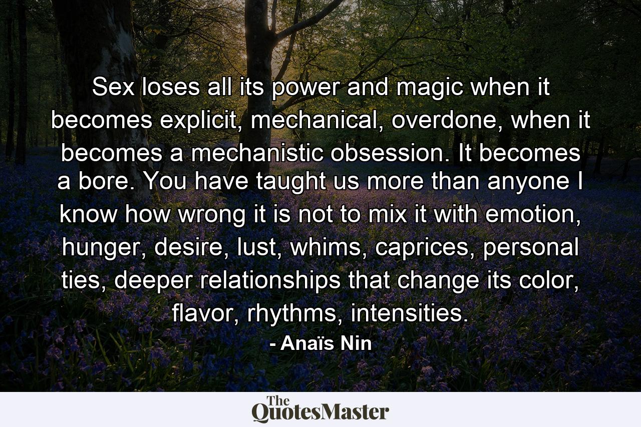 Sex loses all its power and magic when it becomes explicit, mechanical, overdone, when it becomes a mechanistic obsession. It becomes a bore. You have taught us more than anyone I know how wrong it is not to mix it with emotion, hunger, desire, lust, whims, caprices, personal ties, deeper relationships that change its color, flavor, rhythms, intensities. - Quote by Anaïs Nin