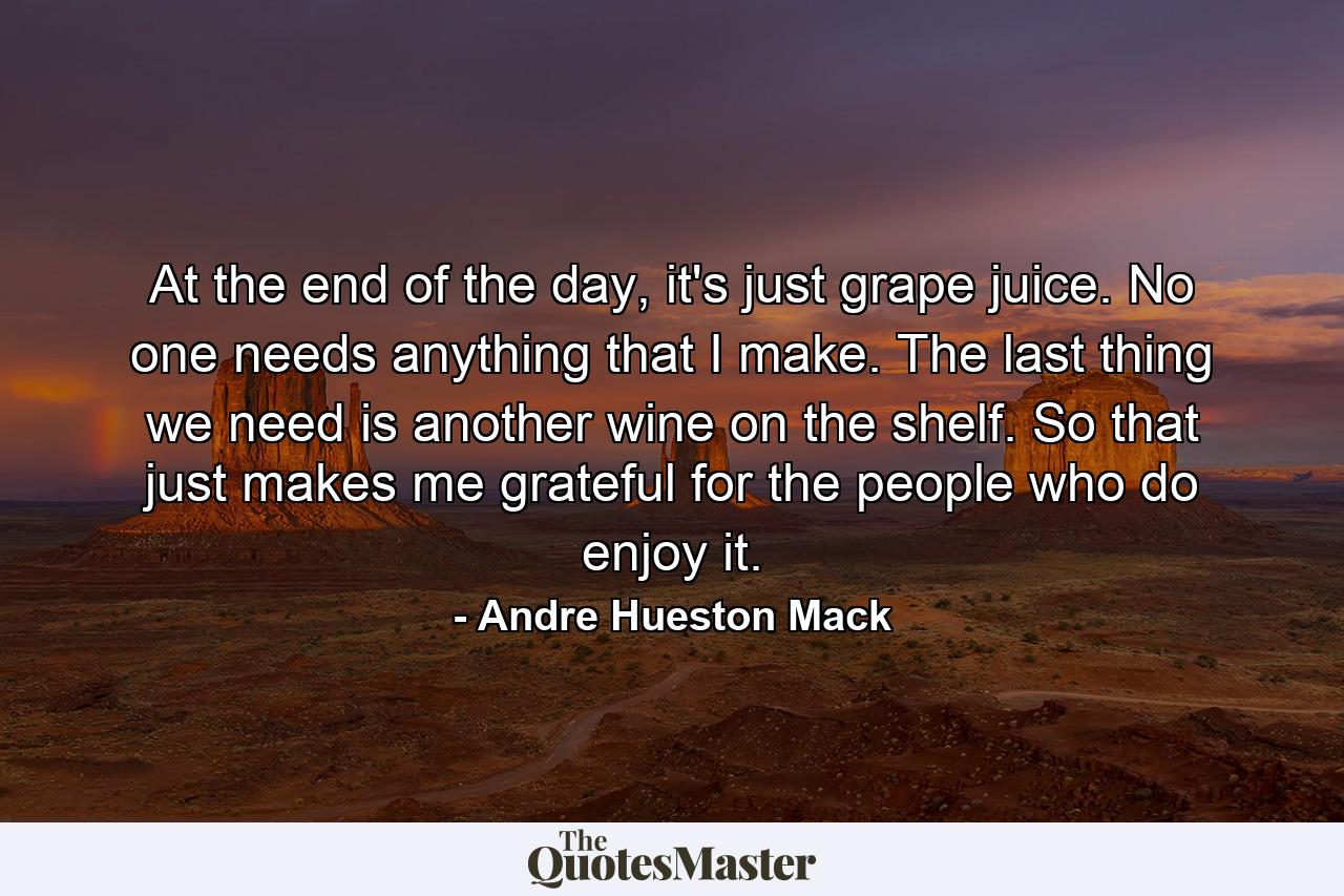 At the end of the day, it's just grape juice. No one needs anything that I make. The last thing we need is another wine on the shelf. So that just makes me grateful for the people who do enjoy it. - Quote by Andre Hueston Mack