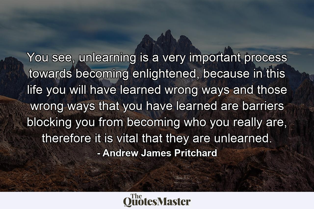 You see, unlearning is a very important process towards becoming enlightened, because in this life you will have learned wrong ways and those wrong ways that you have learned are barriers blocking you from becoming who you really are, therefore it is vital that they are unlearned. - Quote by Andrew James Pritchard