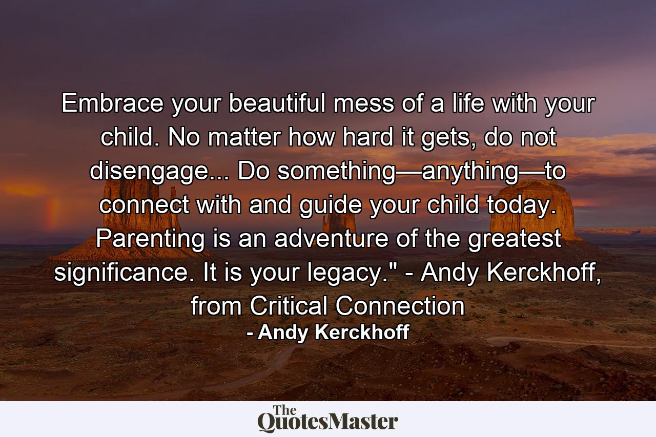 Embrace your beautiful mess of a life with your child. No matter how hard it gets, do not disengage... Do something—anything—to connect with and guide your child today. Parenting is an adventure of the greatest significance. It is your legacy.