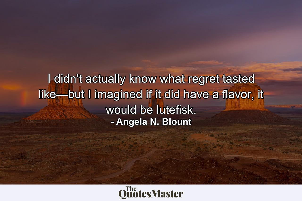 I didn't actually know what regret tasted like—but I imagined if it did have a flavor, it would be lutefisk. - Quote by Angela N. Blount