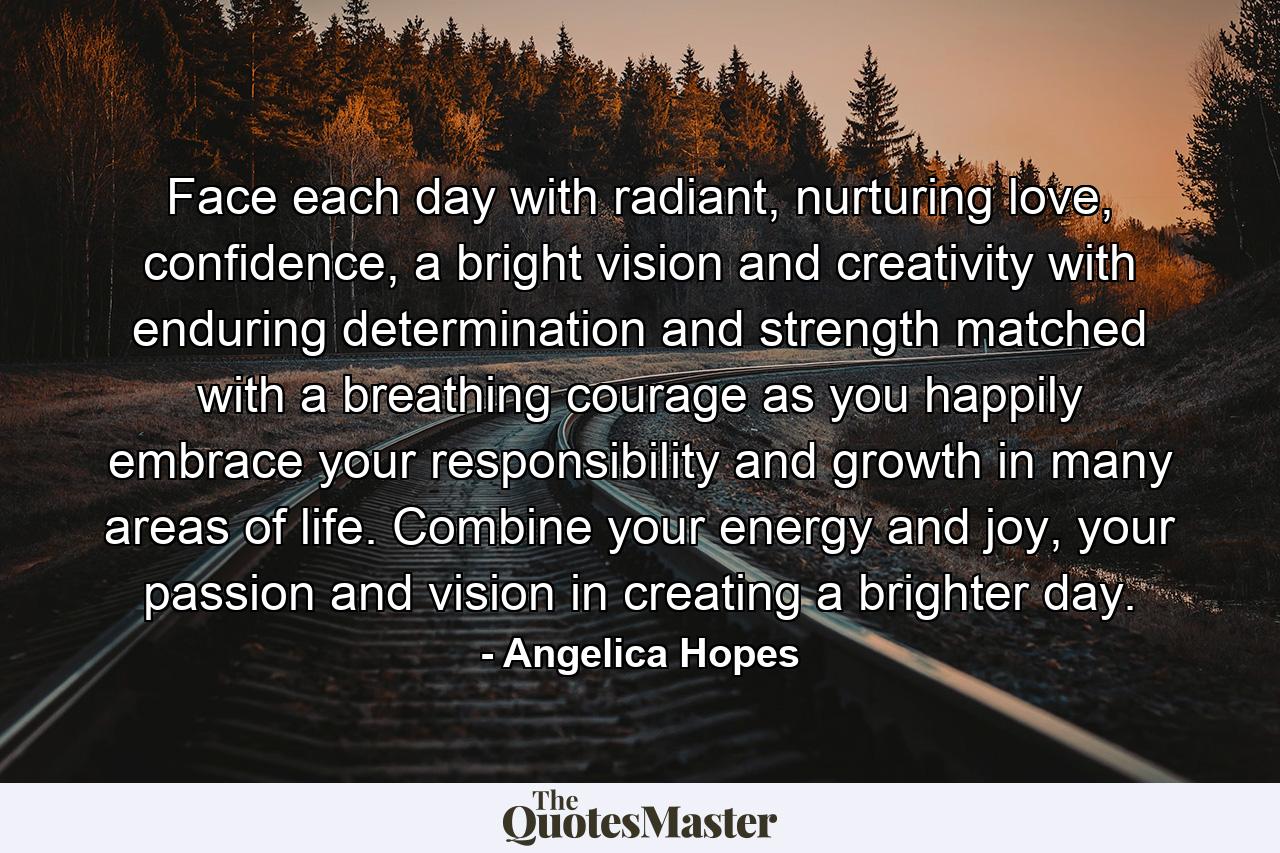 Face each day with radiant, nurturing love, confidence, a bright vision and creativity with enduring determination and strength matched with a breathing courage as you happily embrace your responsibility and growth in many areas of life. Combine your energy and joy, your passion and vision in creating a brighter day. - Quote by Angelica Hopes