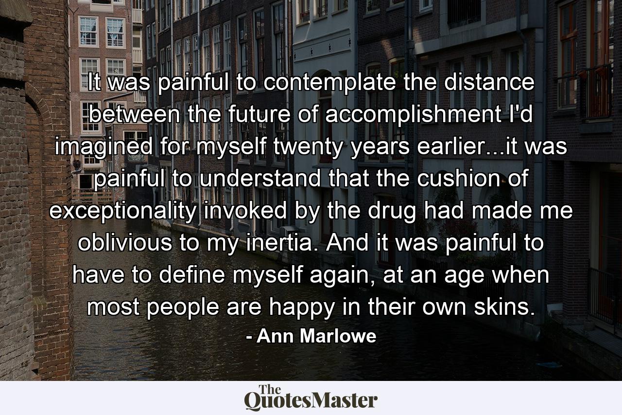 It was painful to contemplate the distance between the future of accomplishment I'd imagined for myself twenty years earlier...it was painful to understand that the cushion of exceptionality invoked by the drug had made me oblivious to my inertia. And it was painful to have to define myself again, at an age when most people are happy in their own skins. - Quote by Ann Marlowe