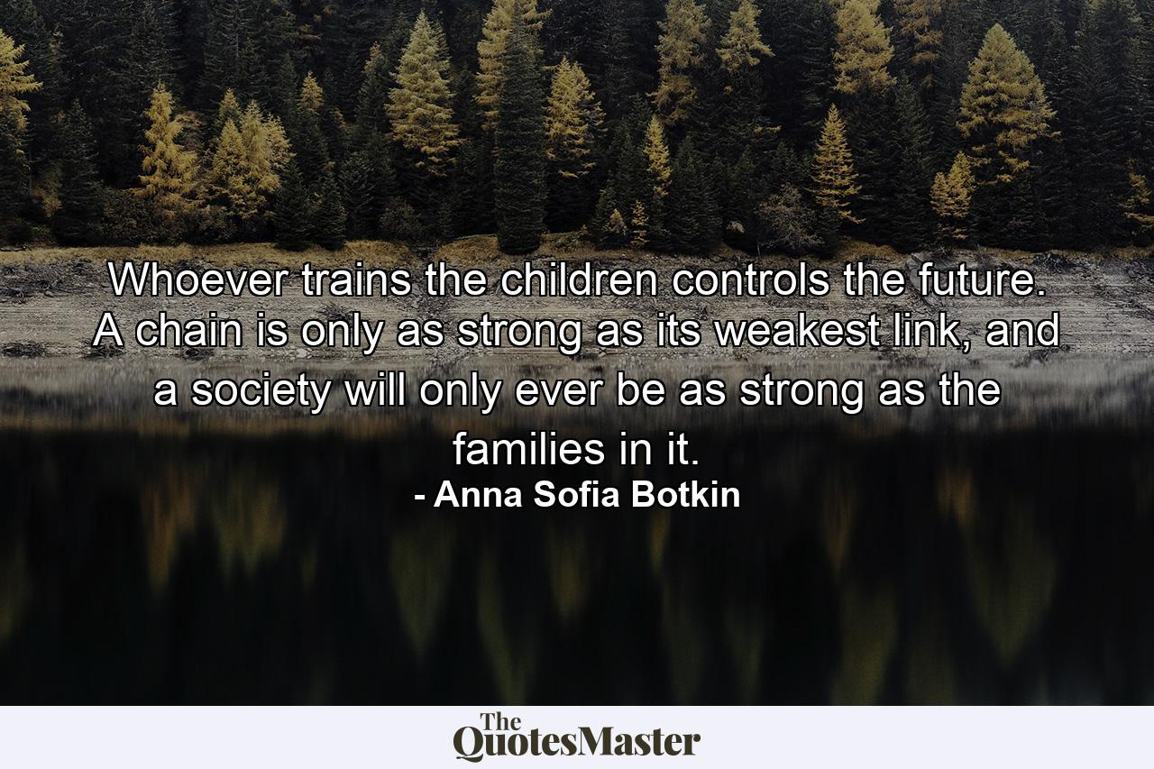 Whoever trains the children controls the future. A chain is only as strong as its weakest link, and a society will only ever be as strong as the families in it. - Quote by Anna Sofia Botkin