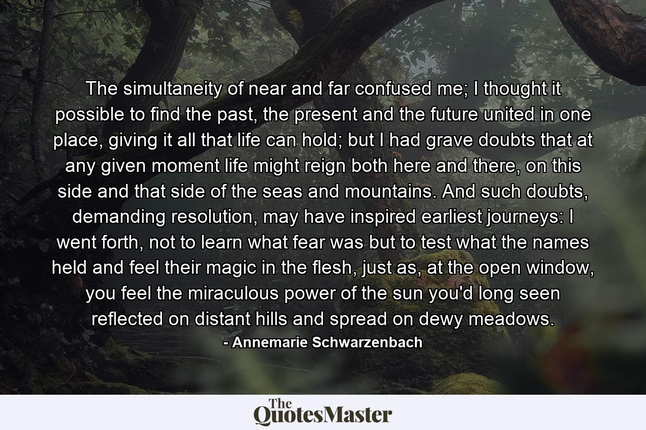 The simultaneity of near and far confused me; I thought it possible to find the past, the present and the future united in one place, giving it all that life can hold; but I had grave doubts that at any given moment life might reign both here and there, on this side and that side of the seas and mountains. And such doubts, demanding resolution, may have inspired earliest journeys: I went forth, not to learn what fear was but to test what the names held and feel their magic in the flesh, just as, at the open window, you feel the miraculous power of the sun you'd long seen reflected on distant hills and spread on dewy meadows. - Quote by Annemarie Schwarzenbach