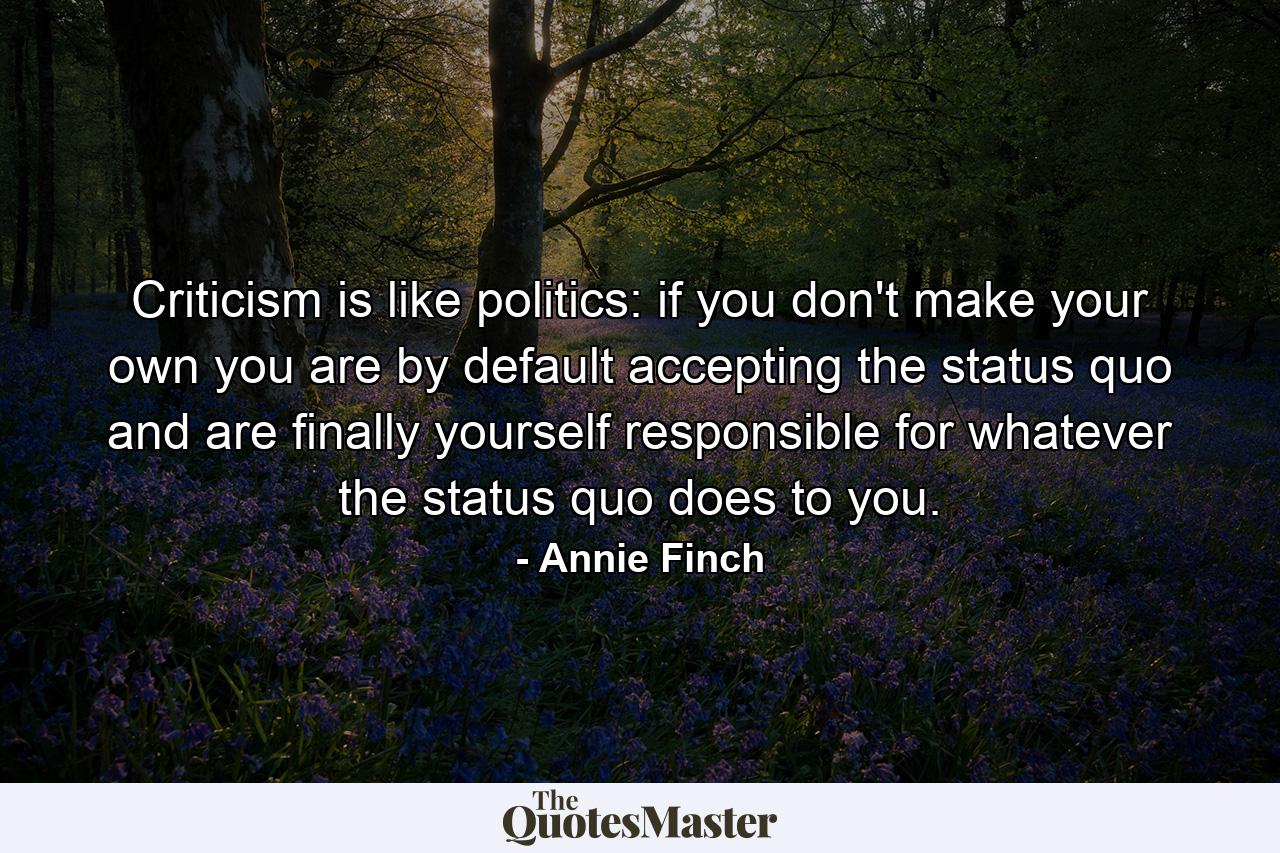 Criticism is like politics: if you don't make your own you are by default accepting the status quo and are finally yourself responsible for whatever the status quo does to you. - Quote by Annie Finch