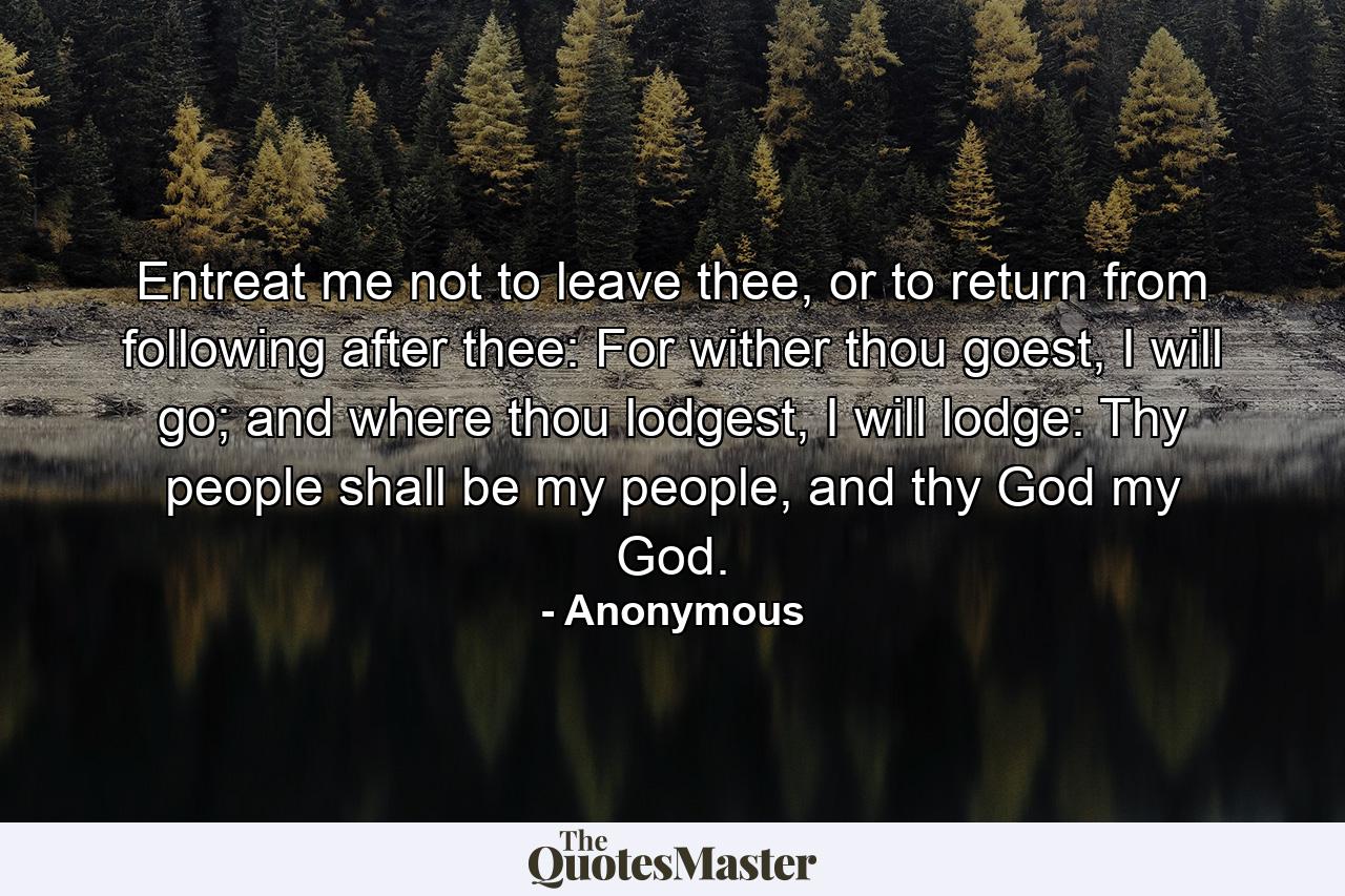 Entreat me not to leave thee, or to return from following after thee: For wither thou goest, I will go; and where thou lodgest, I will lodge: Thy people shall be my people, and thy God my God. - Quote by Anonymous