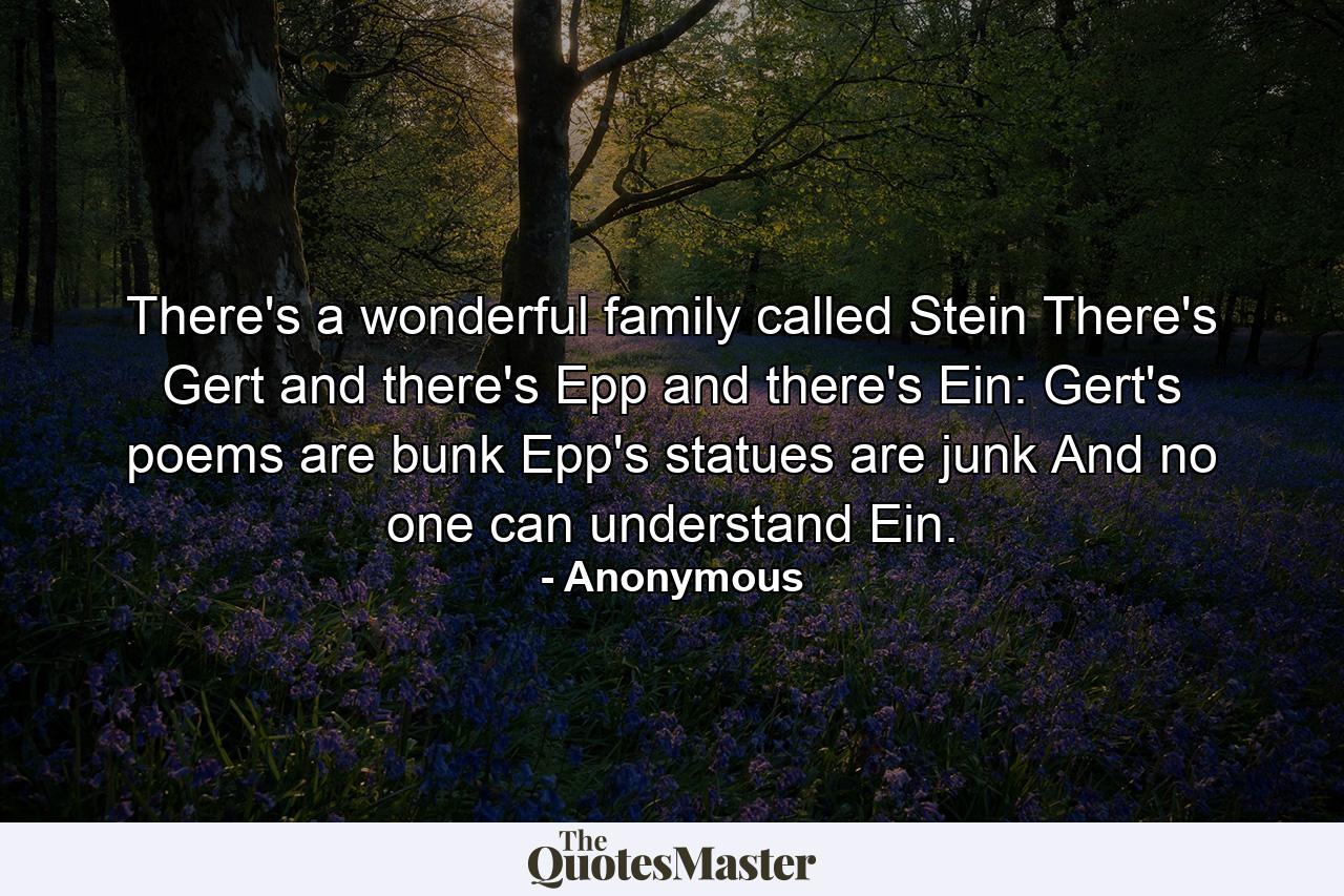 There's a wonderful family called Stein  There's Gert  and there's Epp and there's Ein: Gert's poems are bunk  Epp's statues are junk  And no one can understand Ein. - Quote by Anonymous