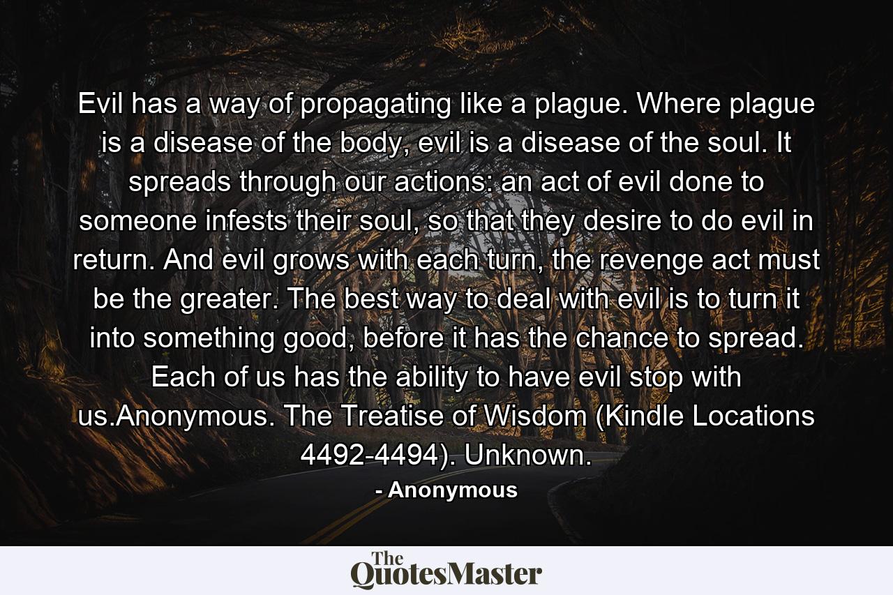 Evil has a way of propagating like a plague. Where plague is a disease of the body, evil is a disease of the soul. It spreads through our actions: an act of evil done to someone infests their soul, so that they desire to do evil in return. And evil grows with each turn, the revenge act must be the greater. The best way to deal with evil is to turn it into something good, before it has the chance to spread. Each of us has the ability to have evil stop with us.Anonymous. The Treatise of Wisdom (Kindle Locations 4492-4494). Unknown. - Quote by Anonymous