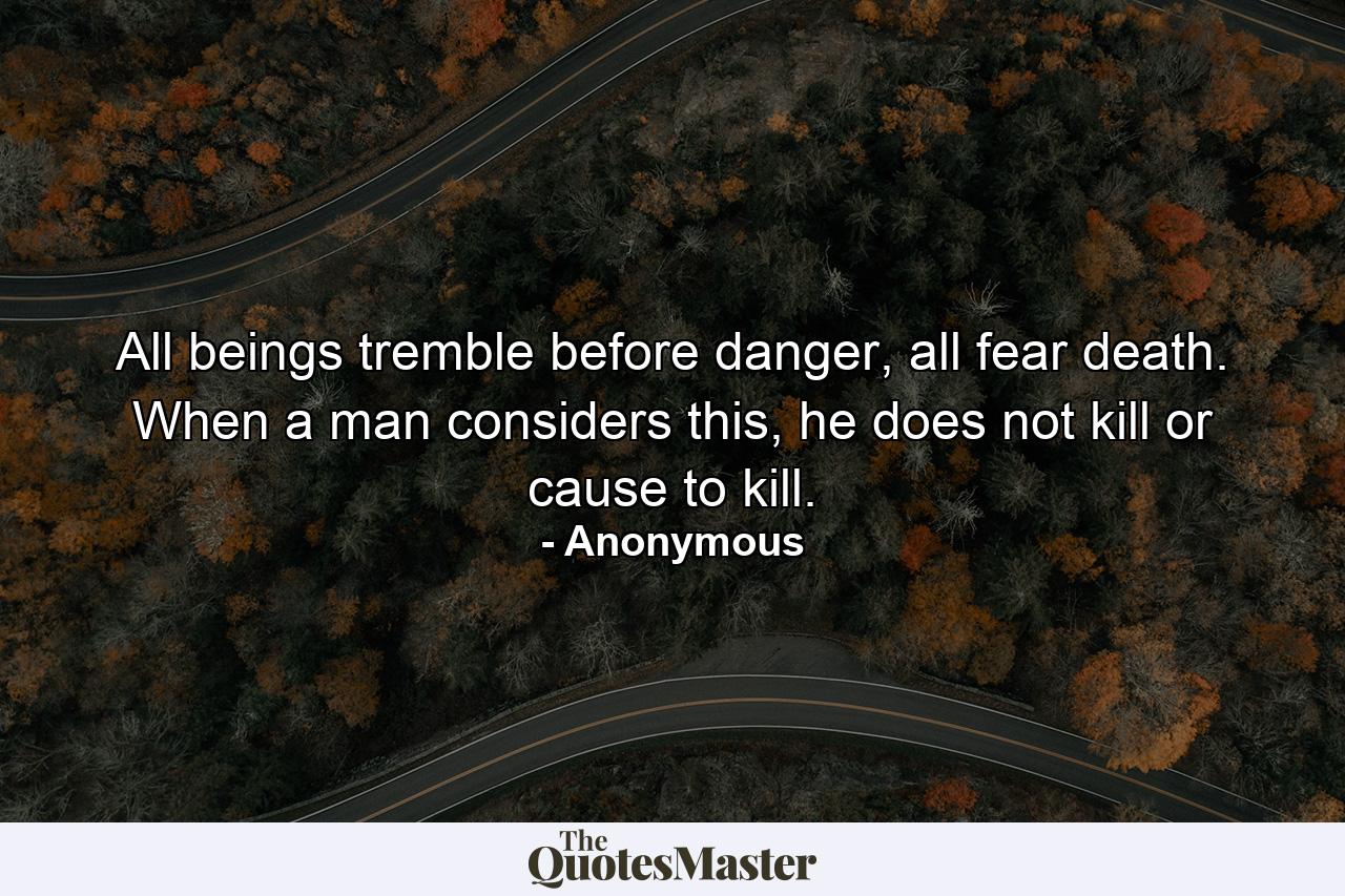 All beings tremble before danger, all fear death. When a man considers this, he does not kill or cause to kill. - Quote by Anonymous