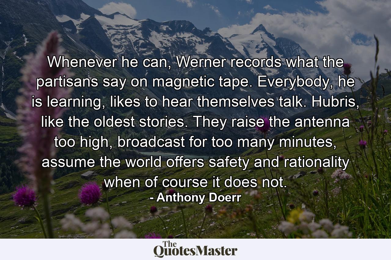 Whenever he can, Werner records what the partisans say on magnetic tape. Everybody, he is learning, likes to hear themselves talk. Hubris, like the oldest stories. They raise the antenna too high, broadcast for too many minutes, assume the world offers safety and rationality when of course it does not. - Quote by Anthony Doerr