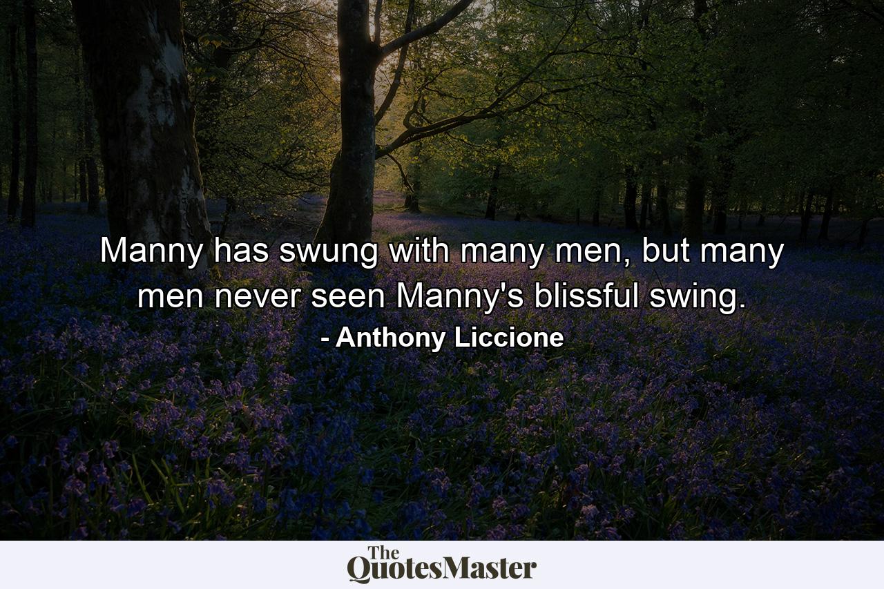 Manny has swung with many men, but many men never seen Manny's blissful swing. - Quote by Anthony Liccione