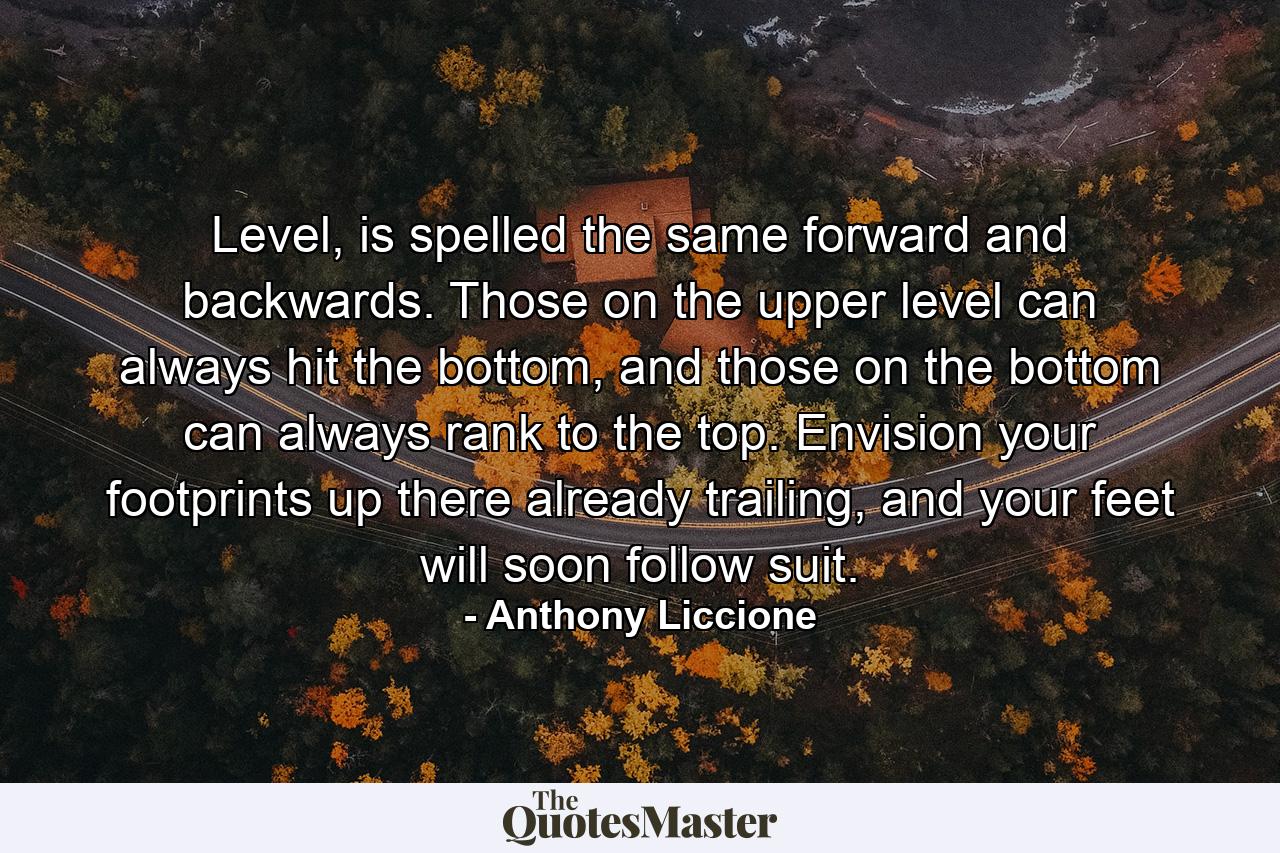 Level, is spelled the same forward and backwards. Those on the upper level can always hit the bottom, and those on the bottom can always rank to the top. Envision your footprints up there already trailing, and your feet will soon follow suit. - Quote by Anthony Liccione