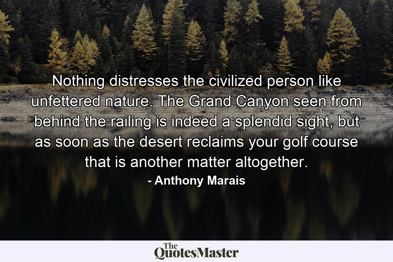 Nothing distresses the civilized person like unfettered nature. The Grand Canyon seen from behind the railing is indeed a splendid sight, but as soon as the desert reclaims your golf course that is another matter altogether. - Quote by Anthony Marais