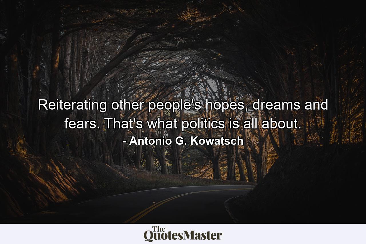 Reiterating other people's hopes, dreams and fears. That's what politics is all about. - Quote by Antonio G. Kowatsch