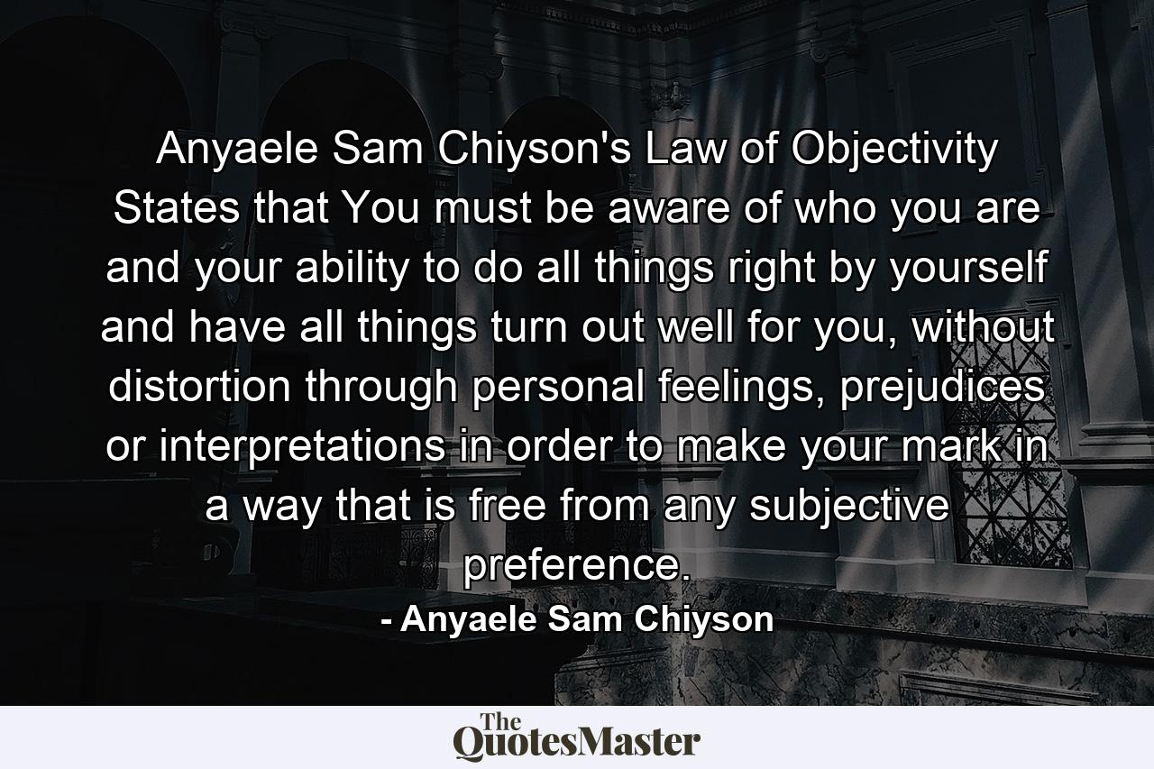 Anyaele Sam Chiyson's Law of Objectivity States that You must be aware of who you are and your ability to do all things right by yourself and have all things turn out well for you, without distortion through personal feelings, prejudices or interpretations in order to make your mark in a way that is free from any subjective preference. - Quote by Anyaele Sam Chiyson