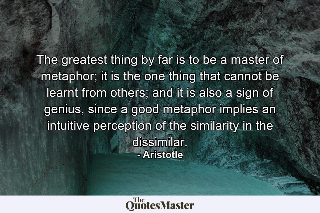 The greatest thing by far is to be a master of metaphor; it is the one thing that cannot be learnt from others; and it is also a sign of genius, since a good metaphor implies an intuitive perception of the similarity in the dissimilar. - Quote by Aristotle