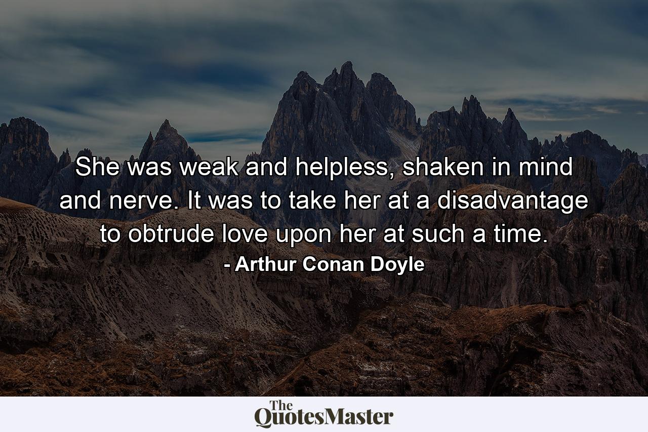 She was weak and helpless, shaken in mind and nerve. It was to take her at a disadvantage to obtrude love upon her at such a time. - Quote by Arthur Conan Doyle