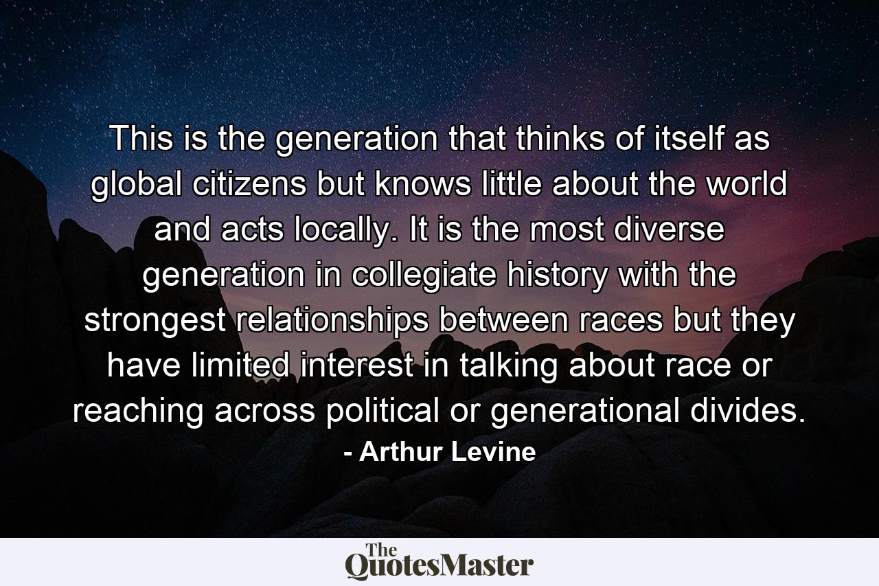 This is the generation that thinks of itself as global citizens but knows little about the world and acts locally. It is the most diverse generation in collegiate history with the strongest relationships between races but they have limited interest in talking about race or reaching across political or generational divides. - Quote by Arthur Levine