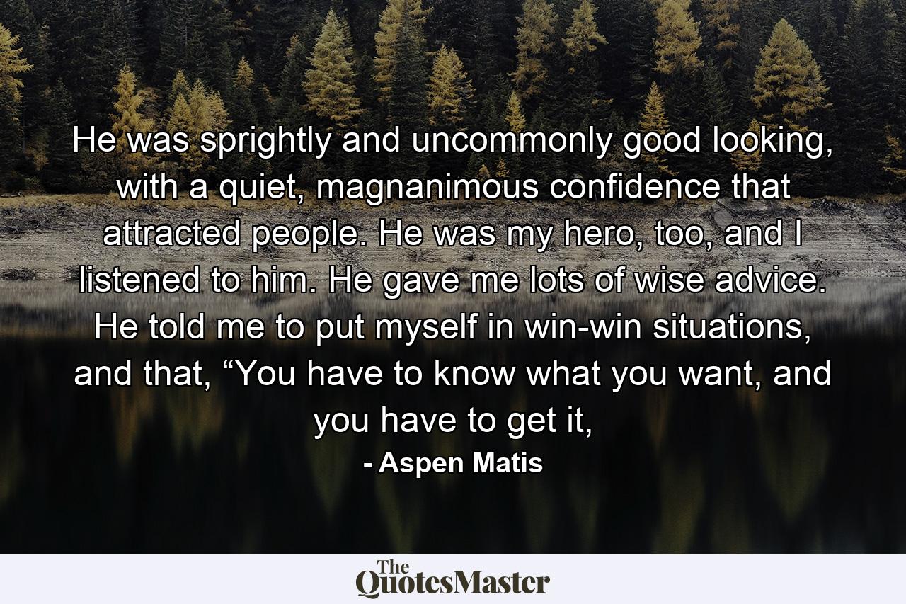 He was sprightly and uncommonly good looking, with a quiet, magnanimous confidence that attracted people. He was my hero, too, and I listened to him. He gave me lots of wise advice. He told me to put myself in win-win situations, and that, “You have to know what you want, and you have to get it, - Quote by Aspen Matis