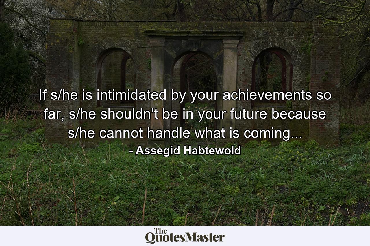 If s/he is intimidated by your achievements so far, s/he shouldn't be in your future because s/he cannot handle what is coming... - Quote by Assegid Habtewold