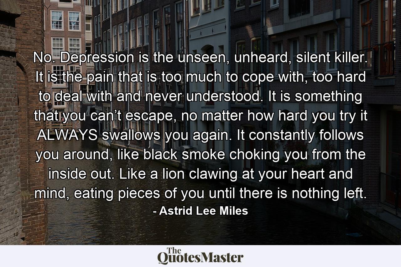 No. Depression is the unseen, unheard, silent killer. It is the pain that is too much to cope with, too hard to deal with and never understood. It is something that you can’t escape, no matter how hard you try it ALWAYS swallows you again. It constantly follows you around, like black smoke choking you from the inside out. Like a lion clawing at your heart and mind, eating pieces of you until there is nothing left. - Quote by Astrid Lee Miles