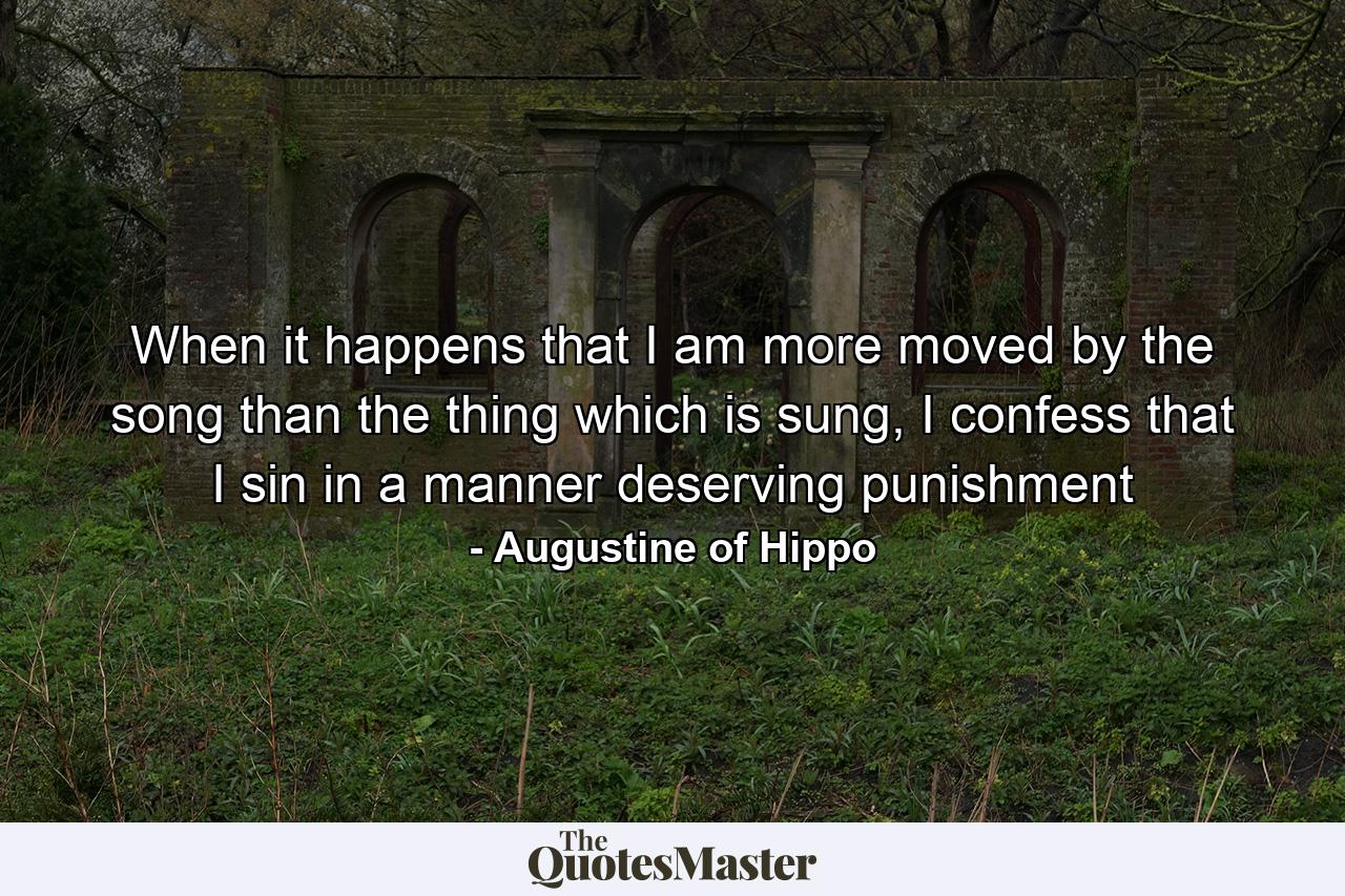 When it happens that I am more moved by the song than the thing which is sung, I confess that I sin in a manner deserving punishment - Quote by Augustine of Hippo