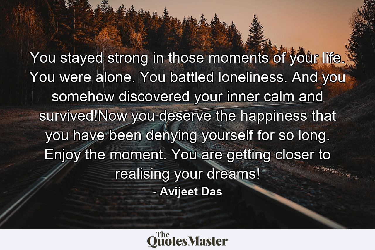 You stayed strong in those moments of your life. You were alone. You battled loneliness. And you somehow discovered your inner calm and survived!Now you deserve the happiness that you have been denying yourself for so long. Enjoy the moment. You are getting closer to realising your dreams! - Quote by Avijeet Das