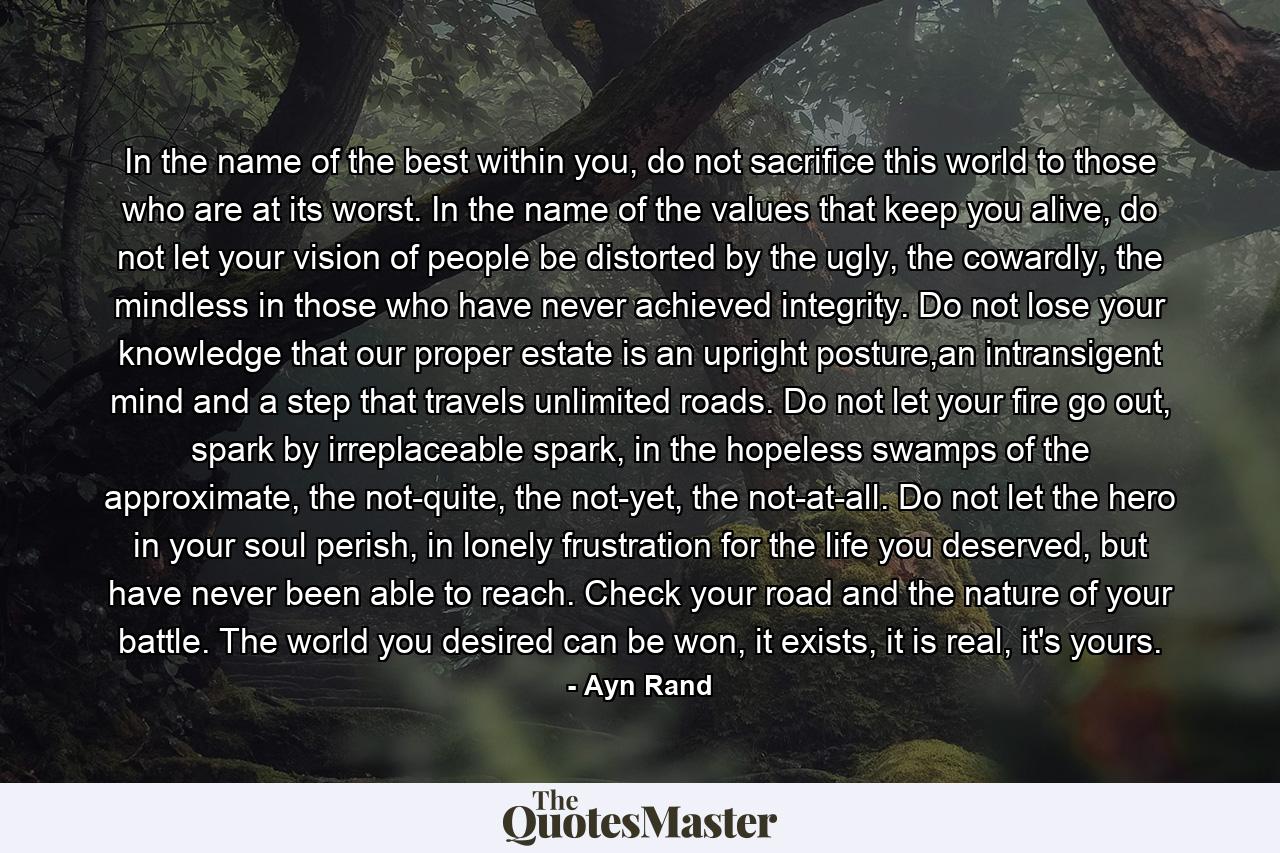 In the name of the best within you, do not sacrifice this world to those who are at its worst. In the name of the values that keep you alive, do not let your vision of people be distorted by the ugly, the cowardly, the mindless in those who have never achieved integrity. Do not lose your knowledge that our proper estate is an upright posture,an intransigent mind and a step that travels unlimited roads. Do not let your fire go out, spark by irreplaceable spark, in the hopeless swamps of the approximate, the not-quite, the not-yet, the not-at-all. Do not let the hero in your soul perish, in lonely frustration for the life you deserved, but have never been able to reach. Check your road and the nature of your battle. The world you desired can be won, it exists, it is real, it's yours. - Quote by Ayn Rand