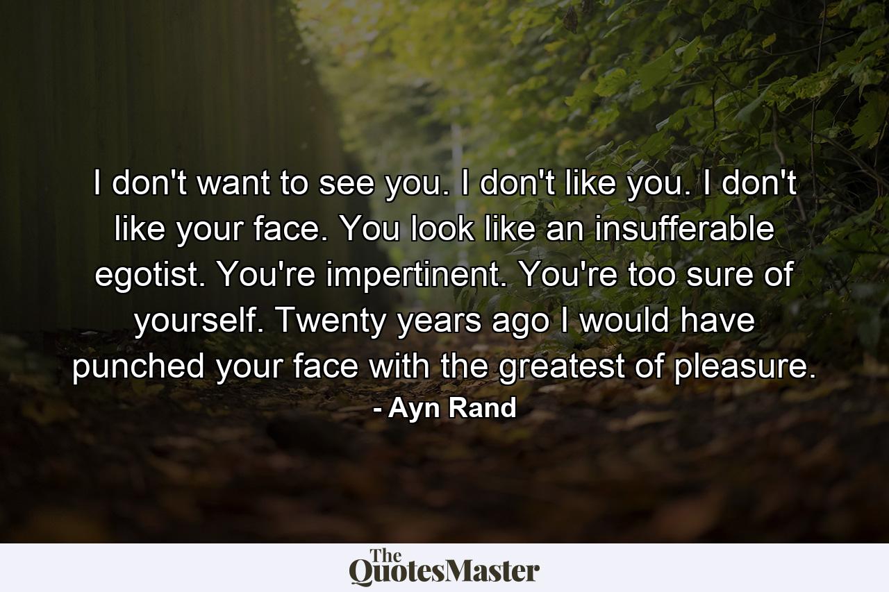 I don't want to see you. I don't like you. I don't like your face. You look like an insufferable egotist. You're impertinent. You're too sure of yourself. Twenty years ago I would have punched your face with the greatest of pleasure. - Quote by Ayn Rand