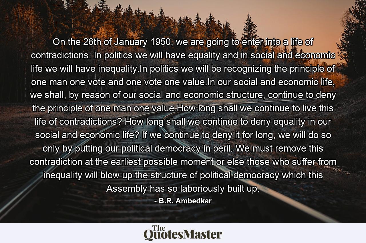 On the 26th of January 1950, we are going to enter into a life of contradictions. In politics we will have equality and in social and economic life we will have inequality.In politics we will be recognizing the principle of one man one vote and one vote one value.In our social and economic life, we shall, by reason of our social and economic structure, continue to deny the principle of one man one value.How long shall we continue to live this life of contradictions? How long shall we continue to deny equality in our social and economic life? If we continue to deny it for long, we will do so only by putting our political democracy in peril. We must remove this contradiction at the earliest possible moment or else those who suffer from inequality will blow up the structure of political democracy which this Assembly has so laboriously built up. - Quote by B.R. Ambedkar