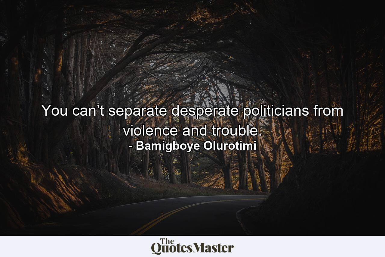 You can’t separate desperate politicians from violence and trouble. - Quote by Bamigboye Olurotimi