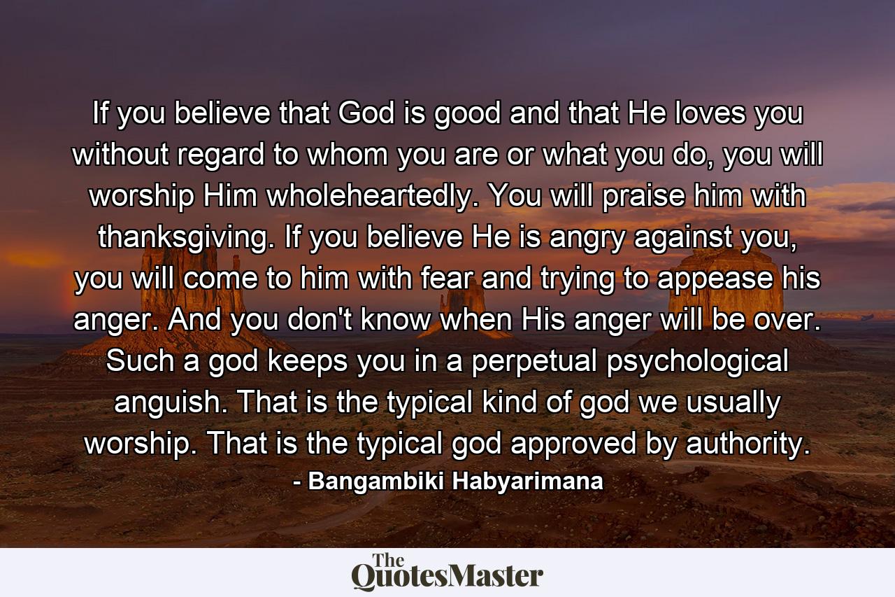 If you believe that God is good and that He loves you without regard to whom you are or what you do, you will worship Him wholeheartedly. You will praise him with thanksgiving. If you believe He is angry against you, you will come to him with fear and trying to appease his anger. And you don't know when His anger will be over. Such a god keeps you in a perpetual psychological anguish. That is the typical kind of god we usually worship. That is the typical god approved by authority. - Quote by Bangambiki Habyarimana