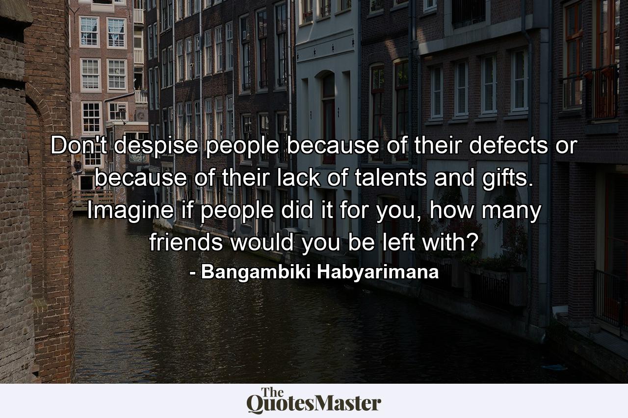 Don't despise people because of their defects or because of their lack of talents and gifts. Imagine if people did it for you, how many friends would you be left with? - Quote by Bangambiki Habyarimana