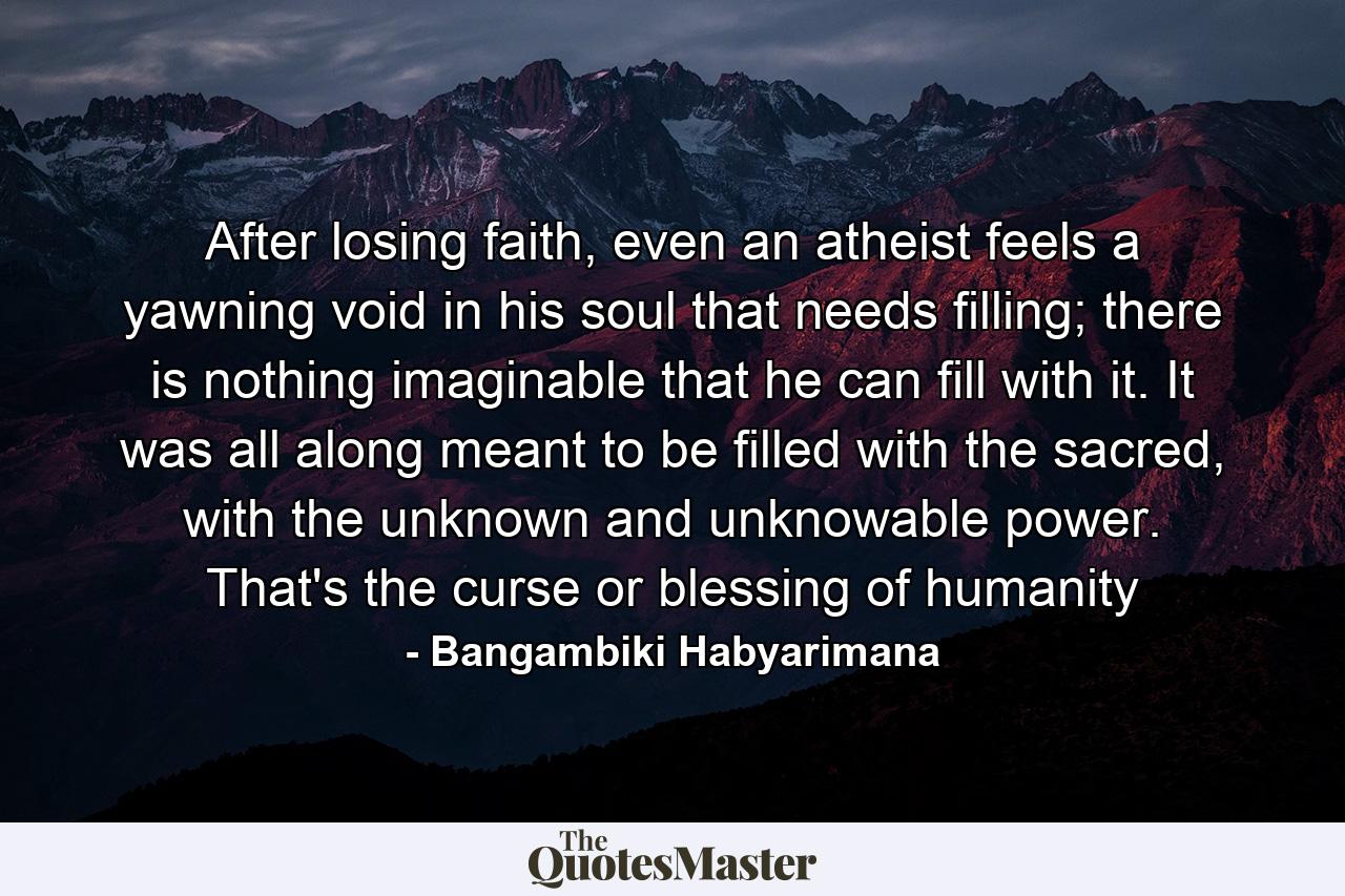 After losing faith, even an atheist feels a yawning void in his soul that needs filling; there is nothing imaginable that he can fill with it. It was all along meant to be filled with the sacred, with the unknown and unknowable power. That's the curse or blessing of humanity - Quote by Bangambiki Habyarimana