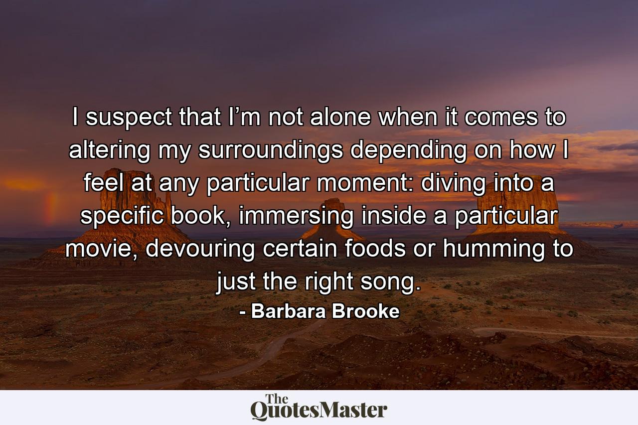 I suspect that I’m not alone when it comes to altering my surroundings depending on how I feel at any particular moment: diving into a specific book, immersing inside a particular movie, devouring certain foods or humming to just the right song. - Quote by Barbara Brooke