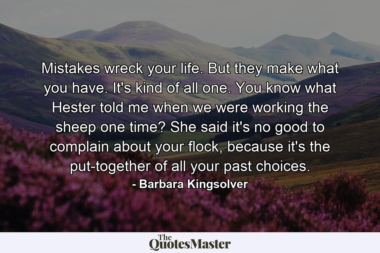 Mistakes wreck your life. But they make what you have. It's kind of all one. You know what Hester told me when we were working the sheep one time? She said it's no good to complain about your flock, because it's the put-together of all your past choices. - Quote by Barbara Kingsolver