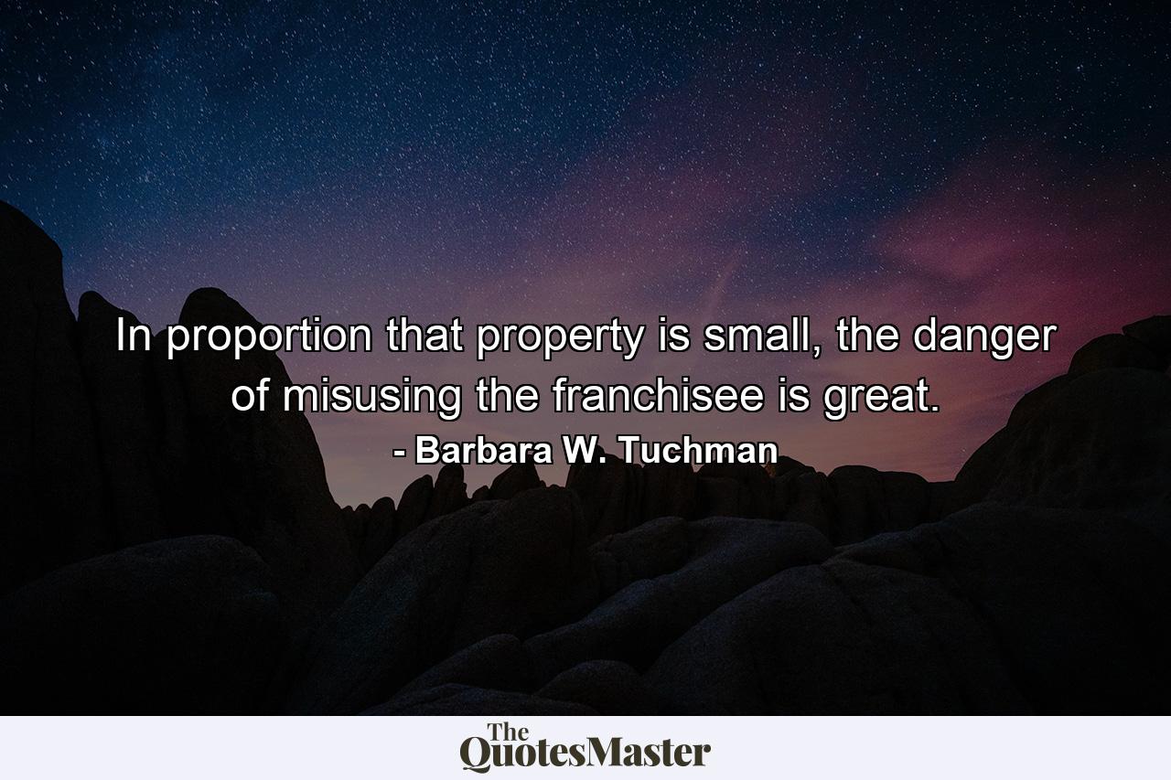 In proportion that property is small, the danger of misusing the franchisee is great. - Quote by Barbara W. Tuchman