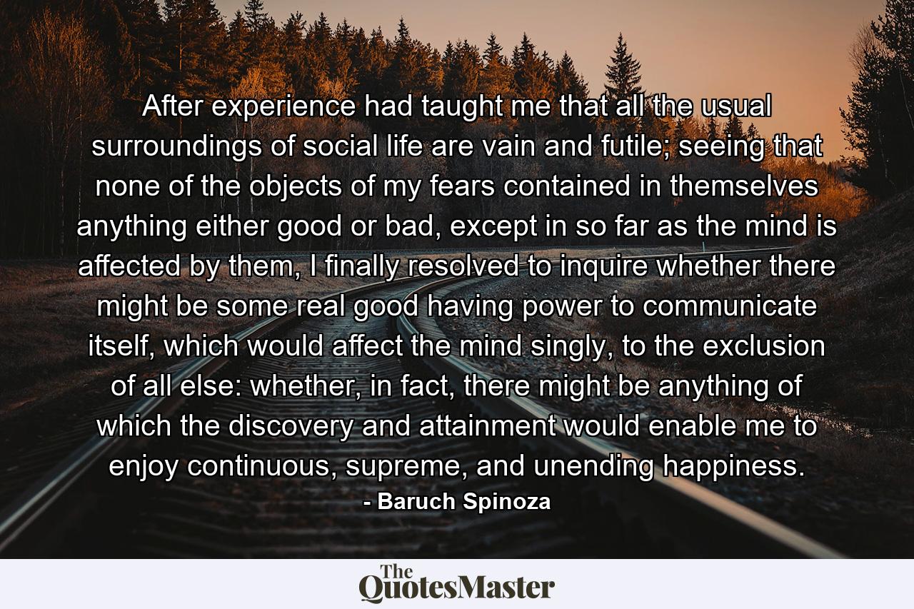 After experience had taught me that all the usual surroundings of social life are vain and futile; seeing that none of the objects of my fears contained in themselves anything either good or bad, except in so far as the mind is affected by them, I finally resolved to inquire whether there might be some real good having power to communicate itself, which would affect the mind singly, to the exclusion of all else: whether, in fact, there might be anything of which the discovery and attainment would enable me to enjoy continuous, supreme, and unending happiness. - Quote by Baruch Spinoza